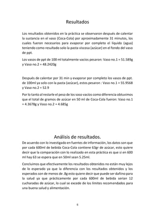 6
Resultados
Los resultados obtenidos en la práctica se observaron después de calentar
la sustancia en el vaso (Coca-Cola) por aproximadamente 31 minutos, los
cuales fueron necesarios para evaporar por completo el líquido (agua)
teniendo como resultado solo la pasta viscosa (azúcar) en el fondo del vaso
de ppt.
Los vasos de ppt de 100 ml totalmente vacíos pesaron: Vaso no.1 = 51.589g
y Vaso no.2 = 48.2420g
Después de calentar por 31 min y evaporar por completo los vasos de ppt.
de 100ml ya solo con la pasta (azúcar), estos pesaron : Vaso no.1 = 55.9568
y Vaso no.2 = 52.9
Por lo tanto al restarle el peso de los vaso vacíos como diferencia obtuvimos
que el total de gramos de azúcar en 50 ml de Coca-Cola fueron: Vaso no.1
= 4.3678g y Vaso no.2 = 4.685g
Análisis de resultados.
De acuerdo con lo investigado en fuentes de información, los datos son que
por cada 600ml de bebida Coca-Cola contiene 63gr de azúcar, esto quiere
decir que la comparación con lo realizado en esta práctica es que si en 600
ml hay 63 se espera que en 50ml sean 5.25ml.
Concluimos que efectivamente los resultados obtenidos no están muy lejos
de lo esperado ya que la diferencia con los resultados obtenidos y los
esperados son de menos de .8g esto quiere decir que puede ser dañino para
la salud ya que prácticamente por cada 600ml de bebida serian 12
cucharadas de azúcar, lo cual se excede de los límites recomendados para
una buena salud y alimentación.
 