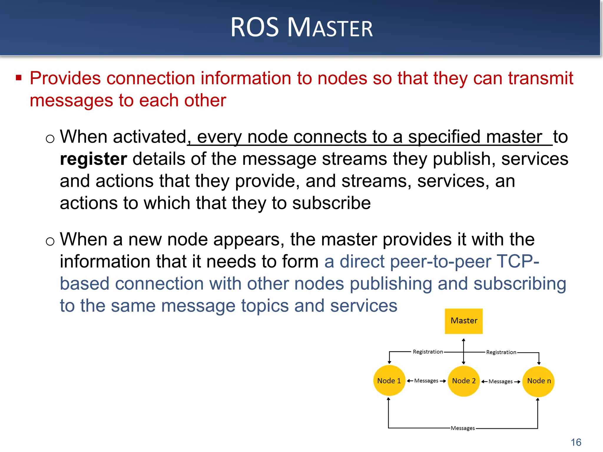 ROS MASTER
 Provides connection information to nodes so that they can transmit
messages to each other
o When activated, every node connects to a specified master to
register details of the message streams they publish, services
and actions that they provide, and streams, services, an
actions to which that they to subscribe
o When a new node appears, the master provides it with the
information that it needs to form a direct peer-to-peer TCP-
based connection with other nodes publishing and subscribing
to the same message topics and services
16
 