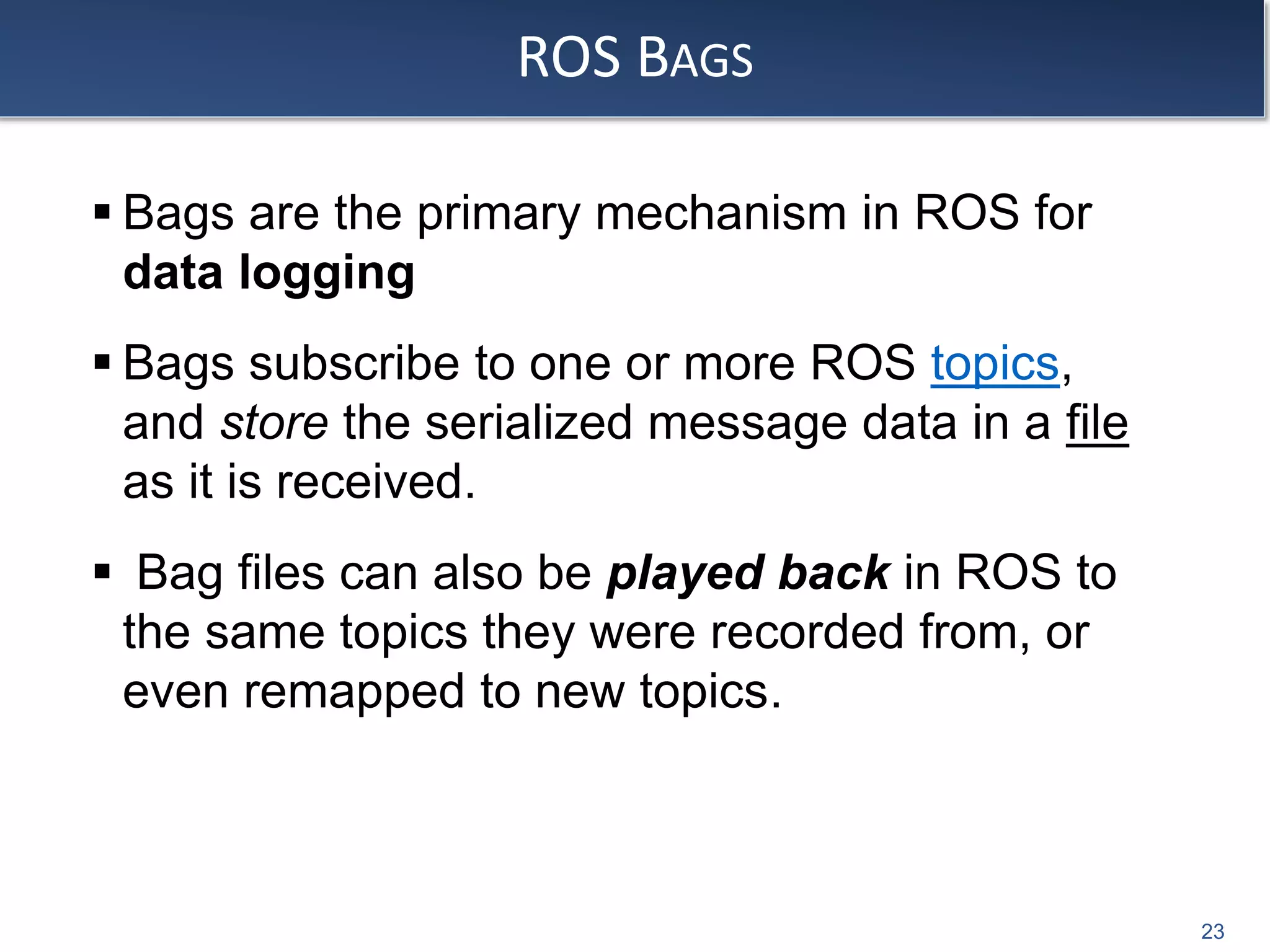 ROS BAGS
 Bags are the primary mechanism in ROS for
data logging
 Bags subscribe to one or more ROS topics,
and store the serialized message data in a file
as it is received.
 Bag files can also be played back in ROS to
the same topics they were recorded from, or
even remapped to new topics.
23
 