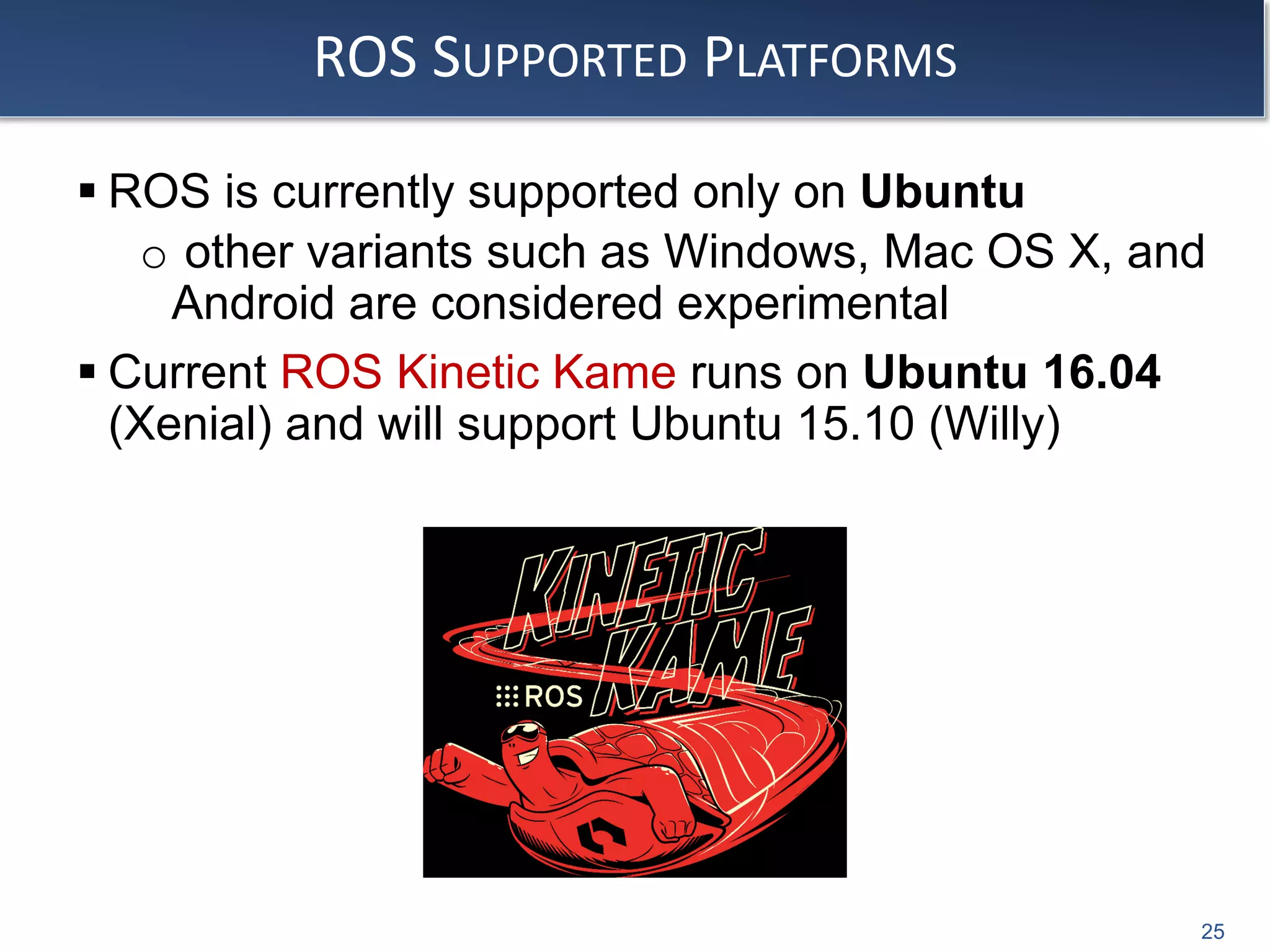 ROS SUPPORTED PLATFORMS
 ROS is currently supported only on Ubuntu
o other variants such as Windows, Mac OS X, and
Android are considered experimental
 Current ROS Kinetic Kame runs on Ubuntu 16.04
(Xenial) and will support Ubuntu 15.10 (Willy)
25
 