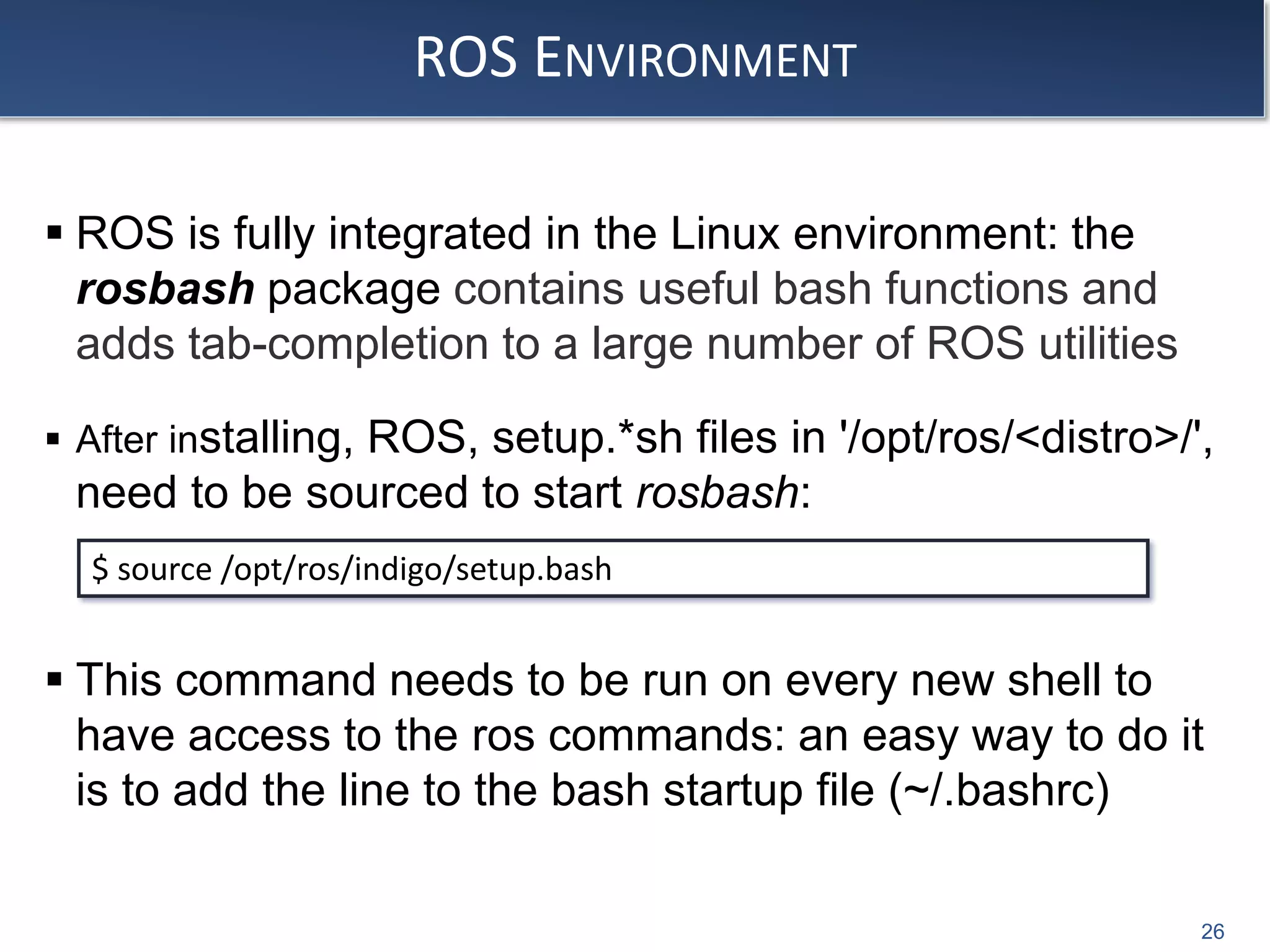 ROS ENVIRONMENT
 ROS is fully integrated in the Linux environment: the
rosbash package contains useful bash functions and
adds tab-completion to a large number of ROS utilities
 After installing, ROS, setup.*sh files in '/opt/ros/<distro>/',
need to be sourced to start rosbash:
 This command needs to be run on every new shell to
have access to the ros commands: an easy way to do it
is to add the line to the bash startup file (~/.bashrc)
$ source /opt/ros/indigo/setup.bash
26
 