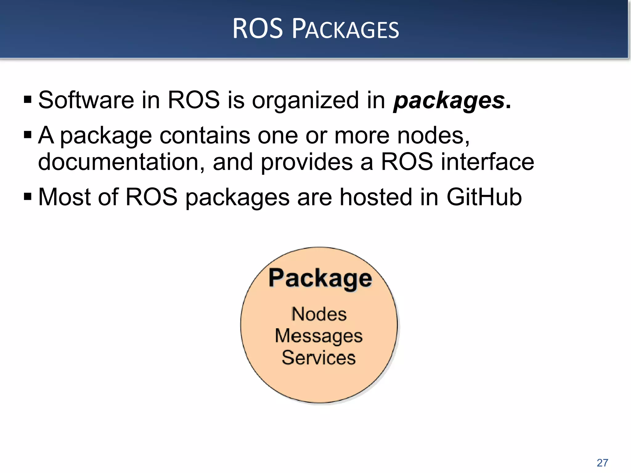 ROS PACKAGES
 Software in ROS is organized in packages.
 A package contains one or more nodes,
documentation, and provides a ROS interface
 Most of ROS packages are hosted in GitHub
27
 