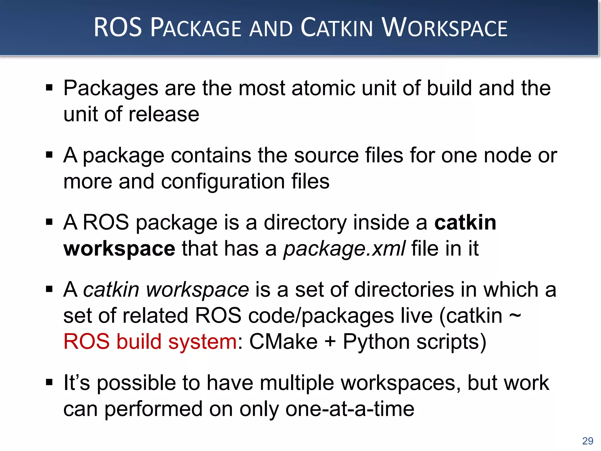 29
ROS PACKAGE AND CATKIN WORKSPACE
 Packages are the most atomic unit of build and the
unit of release
 A package contains the source files for one node or
more and configuration files
 A ROS package is a directory inside a catkin
workspace that has a package.xml file in it
 A catkin workspace is a set of directories in which a
set of related ROS code/packages live (catkin ~
ROS build system: CMake + Python scripts)
 It’s possible to have multiple workspaces, but work
can performed on only one-at-a-time
 