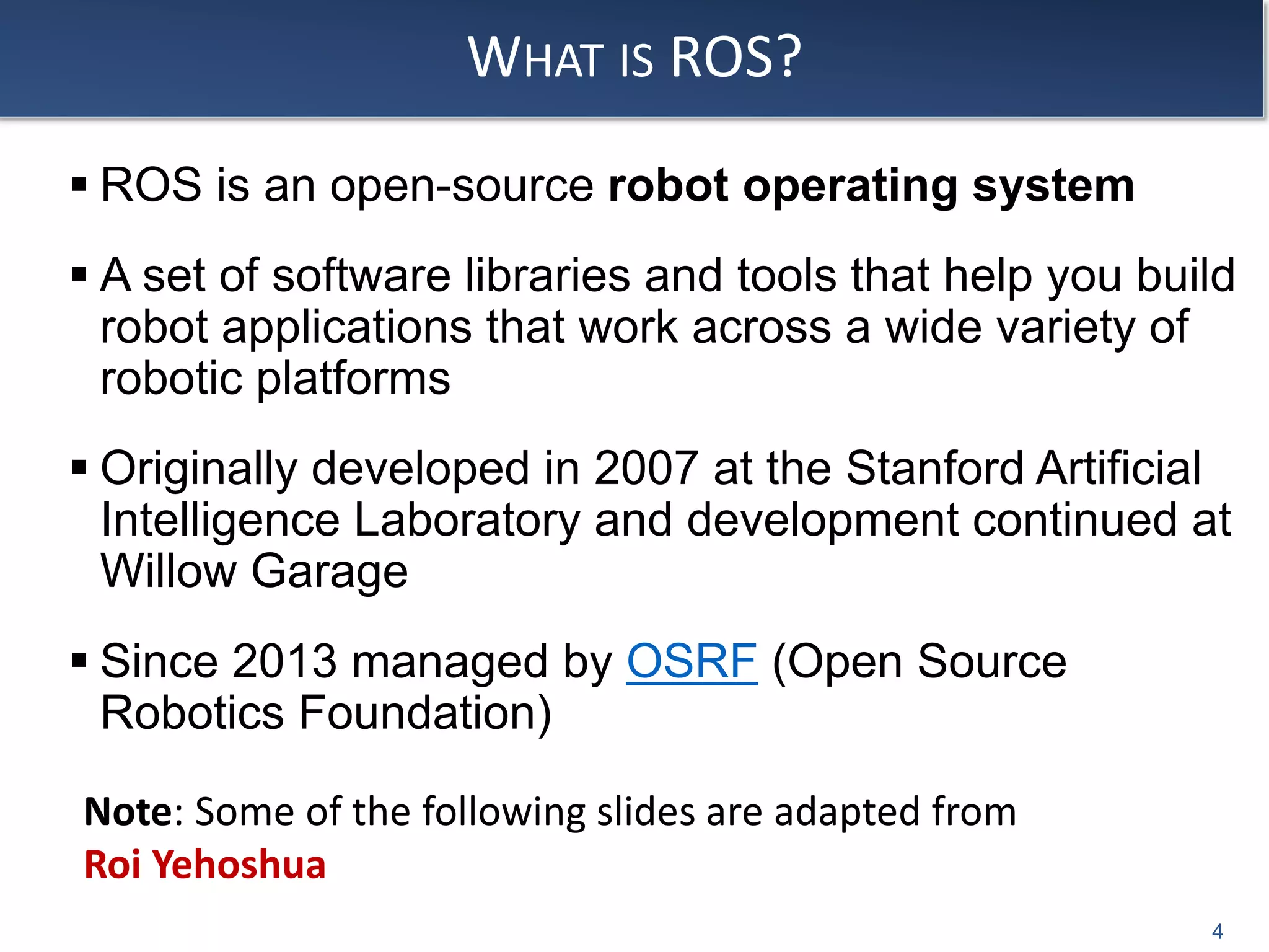 WHAT IS ROS?
 ROS is an open-source robot operating system
 A set of software libraries and tools that help you build
robot applications that work across a wide variety of
robotic platforms
 Originally developed in 2007 at the Stanford Artificial
Intelligence Laboratory and development continued at
Willow Garage
 Since 2013 managed by OSRF (Open Source
Robotics Foundation)
4
Note: Some of the following slides are adapted from
Roi Yehoshua
 
