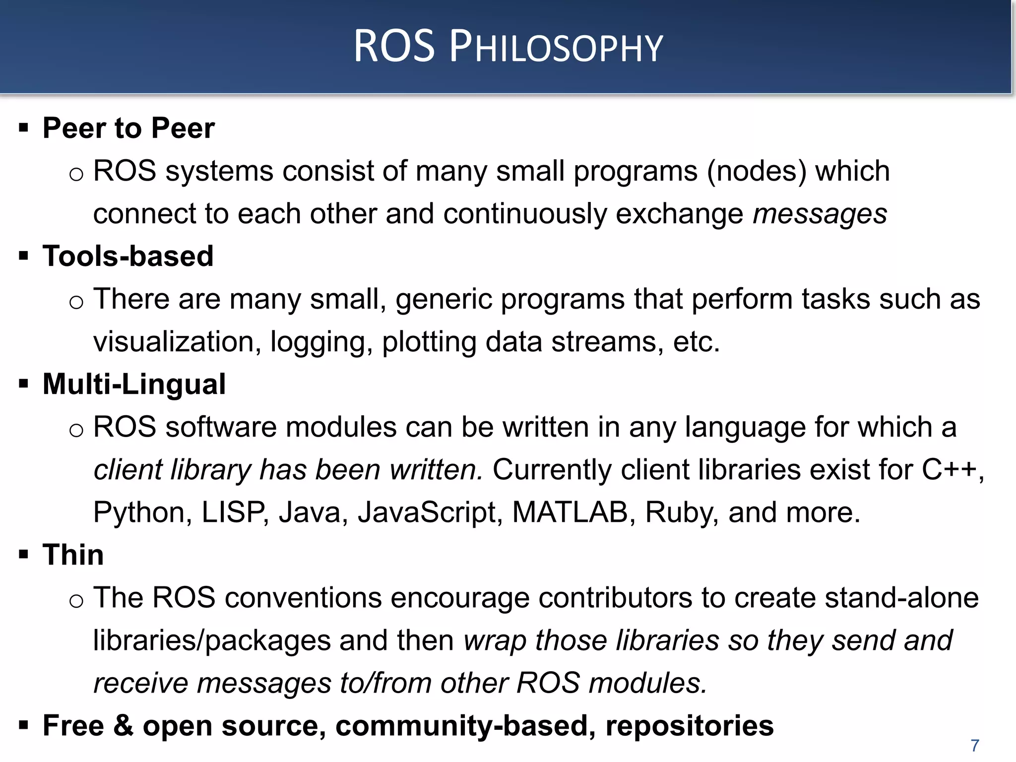 ROS PHILOSOPHY
 Peer to Peer
o ROS systems consist of many small programs (nodes) which
connect to each other and continuously exchange messages
 Tools-based
o There are many small, generic programs that perform tasks such as
visualization, logging, plotting data streams, etc.
 Multi-Lingual
o ROS software modules can be written in any language for which a
client library has been written. Currently client libraries exist for C++,
Python, LISP, Java, JavaScript, MATLAB, Ruby, and more.
 Thin
o The ROS conventions encourage contributors to create stand-alone
libraries/packages and then wrap those libraries so they send and
receive messages to/from other ROS modules.
 Free & open source, community-based, repositories
7
 