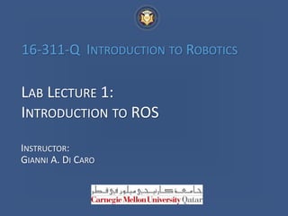 LAB LECTURE 1:
INTRODUCTION TO ROS
INSTRUCTOR:
GIANNI A. DI CARO
16-311-Q INTRODUCTION TO ROBOTICS
 