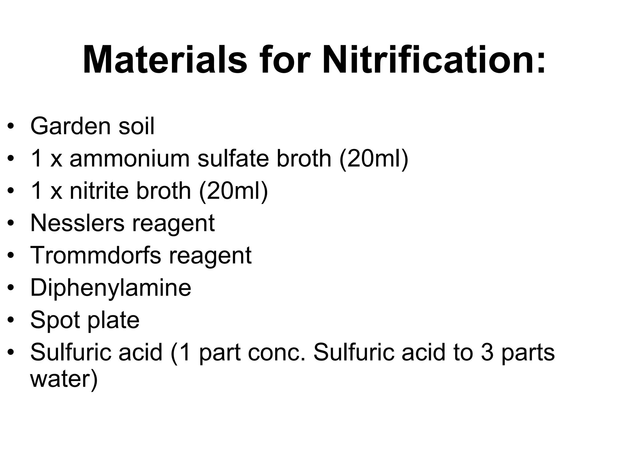 Materials for Nitrification:
•   Garden soil
•   1 x ammonium sulfate broth (20ml)
•   1 x nitrite broth (20ml)
•   Nesslers reagent
•   Trommdorfs reagent
•   Diphenylamine
•   Spot plate
•   Sulfuric acid (1 part conc. Sulfuric acid to 3 parts
    water)
 