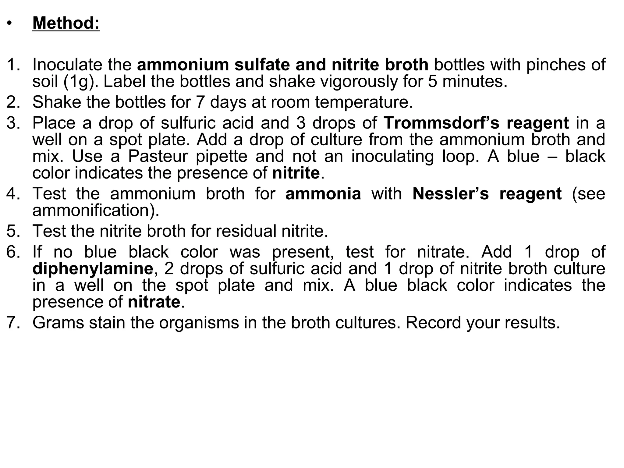 •   Method:

1. Inoculate the ammonium sulfate and nitrite broth bottles with pinches of
   soil (1g). Label the bottles and shake vigorously for 5 minutes.
2. Shake the bottles for 7 days at room temperature.
3. Place a drop of sulfuric acid and 3 drops of Trommsdorf’s reagent in a
   well on a spot plate. Add a drop of culture from the ammonium broth and
   mix. Use a Pasteur pipette and not an inoculating loop. A blue – black
   color indicates the presence of nitrite.
4. Test the ammonium broth for ammonia with Nessler’s reagent (see
   ammonification).
5. Test the nitrite broth for residual nitrite.
6. If no blue black color was present, test for nitrate. Add 1 drop of
   diphenylamine, 2 drops of sulfuric acid and 1 drop of nitrite broth culture
   in a well on the spot plate and mix. A blue black color indicates the
   presence of nitrate.
7. Grams stain the organisms in the broth cultures. Record your results.
 