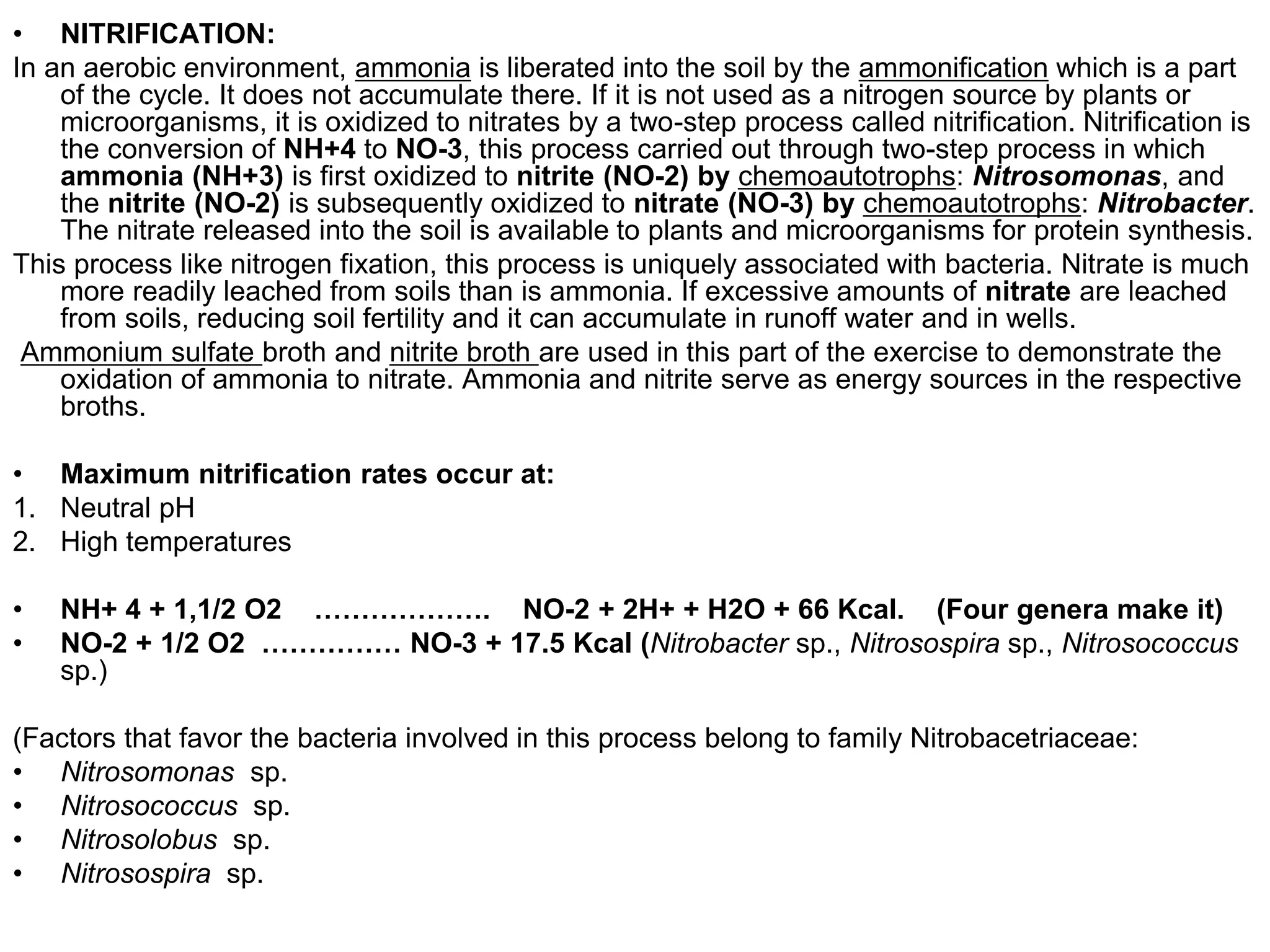 • NITRIFICATION:
In an aerobic environment, ammonia is liberated into the soil by the ammonification which is a part
    of the cycle. It does not accumulate there. If it is not used as a nitrogen source by plants or
    microorganisms, it is oxidized to nitrates by a two-step process called nitrification. Nitrification is
    the conversion of NH+4 to NO-3, this process carried out through two-step process in which
    ammonia (NH+3) is first oxidized to nitrite (NO-2) by chemoautotrophs: Nitrosomonas, and
    the nitrite (NO-2) is subsequently oxidized to nitrate (NO-3) by chemoautotrophs: Nitrobacter.
    The nitrate released into the soil is available to plants and microorganisms for protein synthesis.
This process like nitrogen fixation, this process is uniquely associated with bacteria. Nitrate is much
    more readily leached from soils than is ammonia. If excessive amounts of nitrate are leached
    from soils, reducing soil fertility and it can accumulate in runoff water and in wells.
 Ammonium sulfate broth and nitrite broth are used in this part of the exercise to demonstrate the
    oxidation of ammonia to nitrate. Ammonia and nitrite serve as energy sources in the respective
    broths.

• Maximum nitrification rates occur at:
1. Neutral pH
2. High temperatures

•   NH+ 4 + 1,1/2 O2 ………………. NO-2 + 2H+ + H2O + 66 Kcal. (Four genera make it)
•   NO-2 + 1/2 O2 …………… NO-3 + 17.5 Kcal (Nitrobacter sp., Nitrosospira sp., Nitrosococcus
    sp.)

(Factors that favor the bacteria involved in this process belong to family Nitrobacetriaceae:
• Nitrosomonas sp.
• Nitrosococcus sp.
• Nitrosolobus sp.
• Nitrosospira sp.
 