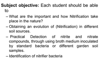 Subject objective: Each student should be able
 to
  – What are the important and how Nitrification take
    place in the nature?
  – Obtaining an evolution of (Nitrification) in different
    soil sources.
  – Practical Detection of nitrite and nitrate
    compounds, through using broth medium inoculated
    by standard bacteria or different garden soil
    samples.
  – Identification of nitrifier bacteria
 