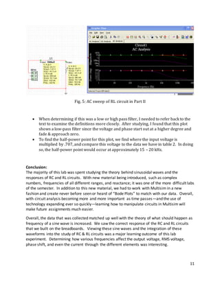 11
Fig. 5: AC sweep of RL circuit in Part II
 When determining if this was a low or high pass filter, I needed to refer back to the
text to examine the definitions more closely. After studying, I found that this plot
shows a low-pass filter since the voltage and phase start out at a higher degree and
fade & approach zero.
 To find the half-power point for this plot, we find where the input voltage is
multiplied by .707, and compare this voltage to the data we have in table 2. In doing
so, the half-power point would occur at approximately 15 – 20 kHz.
Conclusion:
The majority of this lab was spent studying the theory behind sinusoidal waves and the
responses of RC and RL circuits. With new material being introduced, such as complex
numbers, frequencies of all different ranges, and reactance; it was one of the more difficult labs
of the semester. In addition to this new material, we had to work with Multisim in a new
fashion and create never before seen or heard of “Bode Plots” to match with our data. Overall,
with circuit analysis becoming more and more important as time passes—and the use of
technology expanding ever so quickly—learning how to manipulate circuits in Multisim will
make future assignments much easier.
Overall, the data that was collected matched up well with the theory of what should happen as
frequency of a sine wave is increased. We saw the correct response of the RC and RL circuits
that we built on the breadboards. Viewing these sine waves and the integration of these
waveforms into the study of RC & RL circuits was a major learning outcome of this lab
experiment. Determining how various frequencies affect the output voltage, RMS voltage,
phase shift, and even the current through the different elements was interesting.
 
