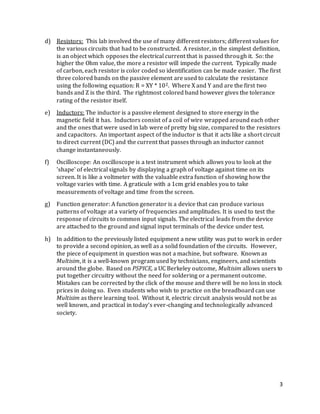 3
d) Resistors: This lab involved the use of many different resistors; different values for
the various circuits that had to be constructed. A resistor, in the simplest definition,
is an object which opposes the electrical current that is passed through it. So: the
higher the Ohm value, the more a resistor will impede the current. Typically made
of carbon, each resistor is color coded so identification can be made easier. The first
three colored bands on the passive element are used to calculate the resistance
using the following equation: R = XY * 10Z. Where X and Y and are the first two
bands and Z is the third. The rightmost colored band however gives the tolerance
rating of the resistor itself.
e) Inductors: The inductor is a passive element designed to store energy in the
magnetic field it has. Inductors consist of a coil of wire wrapped around each other
and the ones that were used in lab were of pretty big size, compared to the resistors
and capacitors. An important aspect of the inductor is that it acts like a short circuit
to direct current (DC) and the current that passes through an inductor cannot
change instantaneously.
f) Oscilloscope: An oscilloscope is a test instrument which allows you to look at the
'shape' of electrical signals by displaying a graph of voltage against time on its
screen. It is like a voltmeter with the valuable extra function of showing how the
voltage varies with time. A graticule with a 1cm grid enables you to take
measurements of voltage and time from the screen.
g) Function generator: A function generator is a device that can produce various
patterns of voltage at a variety of frequencies and amplitudes. It is used to test the
response of circuits to common input signals. The electrical leads from the device
are attached to the ground and signal input terminals of the device under test.
h) In addition to the previously listed equipment a new utility was put to work in order
to provide a second opinion, as well as a solid foundation of the circuits. However,
the piece of equipment in question was not a machine, but software. Known as
Multisim, it is a well-known program used by technicians, engineers, and scientists
around the globe. Based on PSPICE, a UC Berkeley outcome, Multisim allows users to
put together circuitry without the need for soldering or a permanent outcome.
Mistakes can be corrected by the click of the mouse and there will be no loss in stock
prices in doing so. Even students who wish to practice on the breadboard can use
Multisim as there learning tool. Without it, electric circuit analysis would not be as
well known, and practical in today’s ever-changing and technologically advanced
society.
 