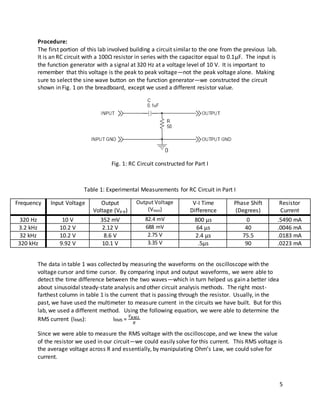 5
Procedure:
The first portion of this lab involved building a circuit similar to the one from the previous lab.
It is an RC circuit with a 100Ω resistor in series with the capacitor equal to 0.1μF. The input is
the function generator with a signal at 320 Hz at a voltage level of 10 V. It is important to
remember that this voltage is the peak to peak voltage—not the peak voltage alone. Making
sure to select the sine wave button on the function generator—we constructed the circuit
shown in Fig. 1 on the breadboard, except we used a different resistor value.
Fig. 1: RC Circuit constructed for Part I
Table 1: Experimental Measurements for RC Circuit in Part I
Frequency Input Voltage Output
Voltage (Vp-p)
Output Voltage
(VRMS)
V-I Time
Difference
Phase Shift
(Degrees)
Resistor
Current
320 Hz 10 V 352 mV 82.4 mV 800 µs 0 .5490 mA
3.2 kHz 10.2 V 2.12 V 688 mV 64 µs 40 .0046 mA
32 kHz 10.2 V 8.6 V 2.75 V 2.4 µs 75.5 .0183 mA
320 kHz 9.92 V 10.1 V 3.35 V .5µs 90 .0223 mA
The data in table 1 was collected by measuring the waveforms on the oscilloscope with the
voltage cursor and time cursor. By comparing input and output waveforms, we were able to
detect the time difference between the two waves—which in turn helped us gain a better idea
about sinusoidal steady-state analysis and other circuit analysis methods. The right most-
farthest column in table 1 is the current that is passing through the resistor. Usually, in the
past, we have used the multimeter to measure current in the circuits we have built. But for this
lab, we used a different method. Using the following equation, we were able to determine the
RMS current (IRMS): IRMS =
𝑉 𝑅𝑀𝑆
𝑅
Since we were able to measure the RMS voltage with the oscilloscope, and we knew the value
of the resistor we used in our circuit—we could easily solve for this current. This RMS voltage is
the average voltage across R and essentially, by manipulating Ohm’s Law, we could solve for
current.
 
