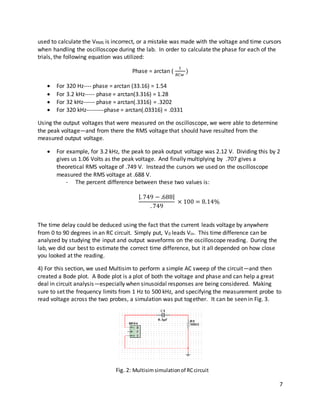 7
used to calculate the VRMS is incorrect, or a mistake was made with the voltage and time cursors
when handling the oscilloscope during the lab. In order to calculate the phase for each of the
trials, the following equation was utilized:
Phase = arctan (
1
𝑅𝐶𝑤
)
 For 320 Hz---- phase = arctan (33.16) = 1.54
 For 3.2 kHz----- phase = arctan(3.316) = 1.28
 For 32 kHz------ phase = arctan(.3316) = .3202
 For 320 kHz---------phase = arctan(.03316) = .0331
Using the output voltages that were measured on the oscilloscope, we were able to determine
the peak voltage—and from there the RMS voltage that should have resulted from the
measured output voltage.
 For example, for 3.2 kHz, the peak to peak output voltage was 2.12 V. Dividing this by 2
gives us 1.06 Volts as the peak voltage. And finally multiplying by .707 gives a
theoretical RMS voltage of .749 V. Instead the cursors we used on the oscilloscope
measured the RMS voltage at .688 V.
- The percent difference between these two values is:
|. 749 − .688|
. 749
× 100 = 8.14%
The time delay could be deduced using the fact that the current leads voltage by anywhere
from 0 to 90 degrees in an RC circuit. Simply put, V0 leads Vin. This time difference can be
analyzed by studying the input and output waveforms on the oscilloscope reading. During the
lab, we did our best to estimate the correct time difference, but it all depended on how close
you looked at the reading.
4) For this section, we used Multisim to perform a simple AC sweep of the circuit—and then
created a Bode plot. A Bode plot is a plot of both the voltage and phase and can help a great
deal in circuit analysis—especially when sinusoidal responses are being considered. Making
sure to set the frequency limits from 1 Hz to 500 kHz, and specifying the measurement probe to
read voltage across the two probes, a simulation was put together. It can be seen in Fig. 3.
Fig. 2: Multisimsimulationof RCcircuit
 