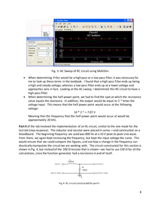 8
Fig. 3: AC Sweep of RC circuit using MultiSim
 When determining if this would be a high pass or a low-pass filter, it was necessary for
me to look up these terms in the textbook. I found that a high pass filter ends up being
a high and steady voltage, whereas a low-pass filter ends up at a lower voltage and
approaches zero in fact. Looking at the AC sweep, I determined this RC circuit to have a
high-pass filter.
 When determining the half-power point, we had to find the spot at which the resistance
value equals the reactance. In addition, the output would be equal to 2-.5 times the
voltage input. This means that the half power point would occur at the following
voltage:
10 * 2-.5 = 7.07 V
Meaning that the frequency that the half-power point would occur at would be
approximately 20 kHz.
Part II of the lab involved the implementation of an RL circuit, similar to the one made for the
last lab (step response). The inductor and resistor were placed in series—and constructed on a
breadboard. The beginning frequency we used was 800 Hz at a 10 V peak to peak sine wave.
From there, we again kept increasing the frequency, but kept the input voltage the same. This
would ensure that we could compare the figures, and see how a change in the frequency can
drastically manipulate the circuit we are working with. The circuit constructed for this section is
shown in Fig. 4, but instead of the 100 Ω resistor that is shown—we had to use 150 Ω for all the
calculations, since the function generator had a resistance in and of itself.
Fig.4: RL circuitconstructed for partII
 