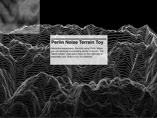 Perlin Noise Terrain Toy
Interactive experiment, this time using Perlin Noise,
you can generate a surprising variety of terrain. The
“blend modes” drop down menu on the right side is
especially cool. Give it s try, it’s addictive.
 