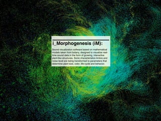i_Morphogenesis (iM):
Sound visualization software based on mathematical
models taken from botany, designed to visualize real-
time sound data in the form of growing, interactive
plant-like structures. Sonic characteristics timbre and
noise level are being transformed to parameters that
determine plant size, color, life-cycle and behavior.
 