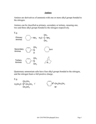 Amines

Amines are derivatives of ammonia with one or more alkyl groups bonded to
the nitrogen.

Amines can be classified as primary, secondary or tertiary, meaning one,
two and three alkyl groups bonded to the nitrogen respectively.

E.g.
                                  CH 3
 Primary             NH 2     H3C C NH 2
 Amines
                                  CH 3


                     CH 3
Secondary                                    N-H
                     N:
Amines
                     H

                     CH 3
 Tertiary            N:
 Amines                                  N
                     CH 3



Quaternary ammonium salts have four alkyl groups bonded to the nitrogen,
and the nitrogen bears a full positive charge.

E.g.
        CH 2CH 3
         +           -                           +
                                                N CH 2CH 2CH 3
H3CH 2C N CH 2CH 3 I
        CH 2CH 3                                    Br-




                            lab-120107065206-phpapp02.docx             Page 1
 