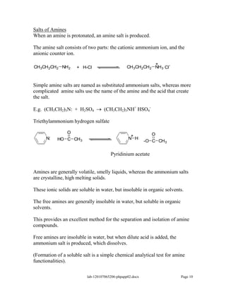 Salts of Amines
When an amine is protonated, an amine salt is produced.

The amine salt consists of two parts: the cationic ammonium ion, and the
anionic counter ion.

                                                          +
CH3CH2CH2 NH2        + H-Cl                     CH3CH2CH2 NH3 Cl-



Simple amine salts are named as substituted ammonium salts, whereas more
complicated amine salts use the name of the amine and the acid that create
the salt.

E.g. (CH3CH2)3N: + H2SO4           (CH3CH2)3NH+ HSO4-

Triethylammonium hydrogen sulfate

               O                                             O
                                                  +
      N:    HO C CH3                             N H
                                                           -O C CH3

                                       Pyridinium acetate


Amines are generally volatile, smelly liquids, whereas the ammonium salts
are crystalline, high melting solids.

These ionic solids are soluble in water, but insoluble in organic solvents.

The free amines are generally insoluble in water, but soluble in organic
solvents.

This provides an excellent method for the separation and isolation of amine
compounds.

Free amines are insoluble in water, but when dilute acid is added, the
ammonium salt is produced, which dissolves.

(Formation of a soluble salt is a simple chemical analytical test for amine
functionalities).

                          lab-120107065206-phpapp02.docx                   Page 10
 