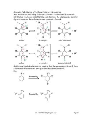 Aromatic Substitution of Aryl and Heterocyclic Amines
Aryl amines are activating, ortho/para directors in electrophilic aromatic
substitution reactions, since the lone pair stabilizes the intermediate cationic
sigma complexes formed at these two positions of attack.




Aniline and its derivatives are so reactive that if excess reagent is used, then
all the available ortho and para positions become substituted.
E.g.
        NH 2                               NH 2
                   Excess Br2      Br             Br



                                           Br


        NH 2                               NH 2
O2 N               Excess Cl2    O2 N             Cl



                                           Cl




                           lab-120107065206-phpapp02.docx                  Page 13
 