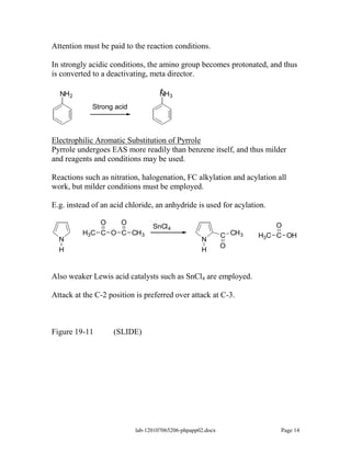 Attention must be paid to the reaction conditions.

In strongly acidic conditions, the amino group becomes protonated, and thus
is converted to a deactivating, meta director.

                                    +
  NH2                               NH3
             Strong acid



Electrophilic Aromatic Substitution of Pyrrole
Pyrrole undergoes EAS more readily than benzene itself, and thus milder
and reagents and conditions may be used.

Reactions such as nitration, halogenation, FC alkylation and acylation all
work, but milder conditions must be employed.

E.g. instead of an acid chloride, an anhydride is used for acylation.

             O   O                                                       O
                                 SnCl 4
         H3C C O C CH 3                                     C CH 3   H3C C OH
  N                                                N
                                                            O
  H                                                H


Also weaker Lewis acid catalysts such as SnCl4 are employed.

Attack at the C-2 position is preferred over attack at C-3.



Figure 19-11       (SLIDE)




                           lab-120107065206-phpapp02.docx                Page 14
 