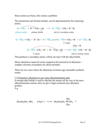 Since amines are bases, this creates a problem:

The ammonium salt formed initially, can be deprotonated by the remaining
amine.




This produces a secondary amine, which can react with the alkyl halide.

Direct alkylation cannot be easily stopped at the desired level alkylation -
complex mixtures of products are observed (bad).

There are two cases where the alkylation of amines are reasonable synthetic
routes:

(1) Exhaustive alkylation to give tetra-alkylammonium salts.
If enough alkyl halide is used to alkylate the amines all the way to the tetra-
alkylammonium cations, then we get a single (exhaustively) alkylated
product.
E.g.



                                                             CH 3
                                                              +       I-
  CH 3CH 2CH 2 NH 2      3 H3C I              CH 3CH 2CH 2   N CH 3
                                                             CH 3




                           lab-120107065206-phpapp02.docx                  Page 18
 