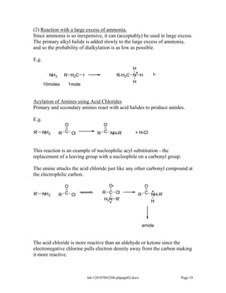 (2) Reaction with a large excess of ammonia.
Since ammonia is so inexpensive, it can (acceptably) be used in large excess.
The primary alkyl halide is added slowly to the large excess of ammonia,
and so the probability of dialkylation is as low as possible.

E.g.
                                                  H
                                                   +            I-
          NH3    R H2C I                    R-H2C N H
                                                  H
       10moles     1mole


Acylation of Amines using Acid Chlorides
Primary and secondary amines react with acid halides to produce amides.

E.g.
                  O               O
R'     NH2      R C Cl          R C NH-R'             + H-Cl



This reaction is an example of nucleophilic acyl substitution - the
replacement of a leaving group with a nucleophile on a carbonyl group.

The amine attacks the acid chloride just like any other carbonyl compound at
the electrophilic carbon.

                  O                  O-                   O
                                   R C Cl                   +
R'     NH 2     R C Cl                                  R C NH-R'
                                    H2N R'                     H
                                      +




                                                            amide


The acid chloride is more reactive than an aldehyde or ketone since the
electronegative chlorine pulls electron density away from the carbon making
it more reactive.



                           lab-120107065206-phpapp02.docx              Page 19
 