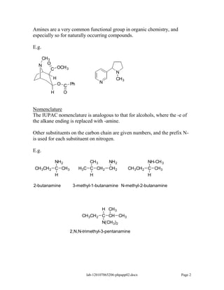 Amines are a very common functional group in organic chemistry, and
especially so for naturally occurring compounds.

E.g.

   CH 3
  N O OCH
        C 3
                                            N
           H                                CH 3
          O C Ph                    N

        H   O


Nomenclature
The IUPAC nomenclature is analogous to that for alcohols, where the -e of
the alkane ending is replaced with -amine.

Other substituents on the carbon chain are given numbers, and the prefix N-
is used for each substituent on nitrogen.

E.g.

           NH 2             CH 3   NH 2                       NH-CH 3
CH 3CH 2   C CH 3       H3C C CH 2 CH 2            CH 3CH 2   C CH 3
           H                H                                 H

2-butanamine         3-methyl-1-butanamine N-methyl-2-butanamine




                                    H CH 3
                         CH 3CH 2   C CH CH 3
                                    N(CH 3)2

                    2,N,N-trimethyl-3-pentanamine




                           lab-120107065206-phpapp02.docx               Page 2
 