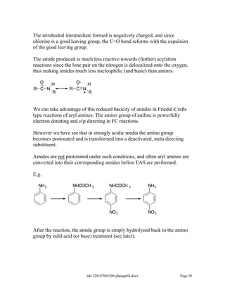 The tetrahedral intermediate formed is negatively charged, and since
chlorine is a good leaving group, the C=O bond reforms with the expulsion
of the good leaving group.

The amide produced is much less reactive towards (further) acylation
reactions since the lone pair on the nitrogen is delocalized onto the oxygen,
thus making amides much less nucleophilic (and basic) than amines.

   O     H           O- H
R C N             R C N
         R            + R


We can take advantage of this reduced basicity of amides in Friedal-Crafts
type reactions of aryl amines. The amino group of aniline is powerfully
electron donating and o/p directing in FC reactions.

However we have see that in strongly acidic media the amino group
becomes protonated and is transformed into a deactivated, meta directing
substituent.

Amides are not protonated under such conditions, and often aryl amines are
converted into their corresponding amides before EAS are performed.

E.g.

  NH 2             NHCOCH 3            NHCOCH 3            NH 2




                                       NO 2                NO 2



After the reaction, the amide group is simply hydrolyzed back to the amino
group by mild acid (or base) treatment (see later).




                          lab-120107065206-phpapp02.docx                 Page 20
 