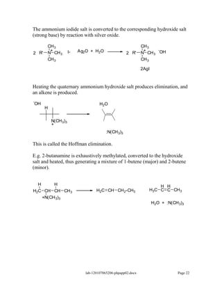 The ammonium iodide salt is converted to the corresponding hydroxide salt
(strong base) by reaction with silver oxide.

          CH 3                                                   CH 3
           +            I-   Ag2O + H2O                           +     -
2 R'      N CH 3                                        2 R'     N CH 3 OH
          CH 3                                                   CH 3

                                                                 2AgI



Heating the quaternary ammonium hydroxide salt produces elimination, and
an alkene is produced.
-
OH                                      H2O
         H

             N(CH 3)3
             +
                                            :N(CH 3)3

This is called the Hoffman elimination.

E.g. 2-butanamine is exhaustively methylated, converted to the hydroxide
salt and heated, thus generating a mixture of 1-butene (major) and 2-butene
(minor).


    H         H                                                             H H
H2C CH CH CH 3                        H2C CH CH 2-CH3                   H3C C C CH 3
        +N(CH 3)3
                                                                        H2O + :N(CH 3)3




                                lab-120107065206-phpapp02.docx                      Page 22
 