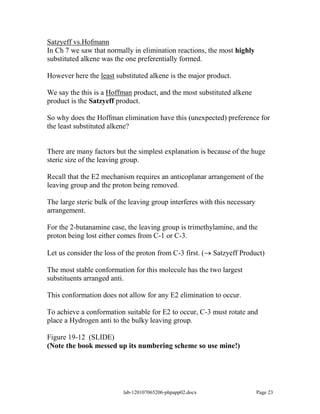 Satzyeff vs.Hofmann
In Ch 7 we saw that normally in elimination reactions, the most highly
substituted alkene was the one preferentially formed.

However here the least substituted alkene is the major product.

We say the this is a Hoffman product, and the most substituted alkene
product is the Satzyeff product.

So why does the Hoffman elimination have this (unexpected) preference for
the least substituted alkene?


There are many factors but the simplest explanation is because of the huge
steric size of the leaving group.

Recall that the E2 mechanism requires an anticoplanar arrangement of the
leaving group and the proton being removed.

The large steric bulk of the leaving group interferes with this necessary
arrangement.

For the 2-butanamine case, the leaving group is trimethylamine, and the
proton being lost either comes from C-1 or C-3.

Let us consider the loss of the proton from C-3 first. (    Satzyeff Product)

The most stable conformation for this molecule has the two largest
substituents arranged anti.

This conformation does not allow for any E2 elimination to occur.

To achieve a conformation suitable for E2 to occur, C-3 must rotate and
place a Hydrogen anti to the bulky leaving group.

Figure 19-12 (SLIDE)
(Note the book messed up its numbering scheme so use mine!)




                           lab-120107065206-phpapp02.docx                   Page 23
 