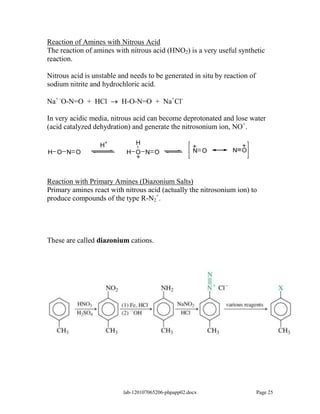 Reaction of Amines with Nitrous Acid
The reaction of amines with nitrous acid (HNO2) is a very useful synthetic
reaction.

Nitrous acid is unstable and needs to be generated in situ by reaction of
sodium nitrite and hydrochloric acid.

Na+ -O-N=O + HCl          H-O-N=O + Na+Cl-

In very acidic media, nitrous acid can become deprotonated and lose water
(acid catalyzed dehydration) and generate the nitrosonium ion, NO+.

                  H
                    +        H                                    +
                                                      +
H O N O                    H O N O                    N O       N O
                             +


Reaction with Primary Amines (Diazonium Salts)
Primary amines react with nitrous acid (actually the nitrosonium ion) to
produce compounds of the type R-N2+.




These are called diazonium cations.




                          lab-120107065206-phpapp02.docx                    Page 25
 