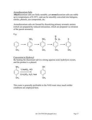 Arenediazonium Salts
Alkyldiazonium salts are fairly unstable, yet arenediazonium salts are stable
up to temperatures of 0-10°C, and can be smoothly converted into halogens,
nitriles, phenols, azo compounds, etc.

Arenediazonium salts are formed by diazotizing primary aromatic amines
(which are prepared by reduced nitroarenes, which are prepared via nitration
of the parent aromatic).

E.g.
                                                     N
                   NO 2            NH 2              N+ Cl-     X




  CH 3             CH 3            CH 3              CH 3       CH 3



Conversion to Hydroxyl
By heating the diazonium salt in a strong aqueous acid, hydrolysis occurs,
and the product is a phenol.

  NH 2                             OH
         1) NaNO2, HCl

         2) H2SO4, H2O, heat
  CH 3                             CH 3



This route is generally preferable to the NAS route since much milder
conditions are employed here.




                          lab-120107065206-phpapp02.docx                Page 27
 