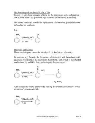 The Sandmeyer Reaction (-Cl, -Br, -CN)
Copper (I) salts have a special affinity for the diazonium salts, and reaction
of CuCl (or Br or CN) generates aryl chlorides (or bromides or nitriles).

The use of copper (I) salts in the replacement of diazonium groups is known
as Sandmeyer reactions.

E.g.

  NH2                      Cl
         1) NaNO2, HCl

         2) CuCl



Fluorides and Iodides
These two halogens cannot be introduced via Sandmeyer chemistry.

To make an aryl fluoride, the diazonium salt is treated with fluoroboric acid,
causing a precipitate of the diazonium fluoroborate salt, which is then heated
to eliminate N2 and BF3, thus producing the fluorobenzene.

                           N
  NH 2                     N+    BF4-                   F
         1) NaNO2, HCl

         2) HBF4

                                                  N2 + BF3

Aryl iodides are simply prepared by heating the arenediazonium salts with a
solution of potassium iodide.


  NH2                       I
         1) NaNO2, HCl

         2) KI




                           lab-120107065206-phpapp02.docx                 Page 28
 