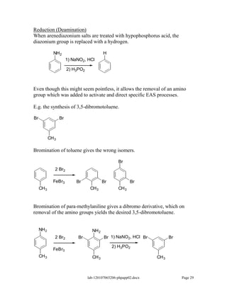 Reduction (Deamination)
When arenediazonium salts are treated with hypophosphorus acid, the
diazonium group is replaced with a hydrogen.

              NH2                           H
                        1) NaNO2, HCl

                        2) H3PO2



Even though this might seem pointless, it allows the removal of an amino
group which was added to activate and direct specific EAS processes.

E.g. the synthesis of 3,5-dibromotoluene.

Br                 Br



            CH 3

Bromination of toluene gives the wrong isomers.

                                                    Br
               2 Br2

              FeBr3         Br              Br             Br
     CH 3                           CH 3            CH 3



Bromination of para-methylaniline gives a dibromo derivative, which on
removal of the amino groups yields the desired 3,5-dibromotoluene.


     NH 2                            NH 2
               2 Br2         Br             Br 1) NaNO2, HCl Br            Br

                                                 2) H3PO2
              FeBr3
     CH 3                            CH 3                           CH 3



                                   lab-120107065206-phpapp02.docx               Page 29
 