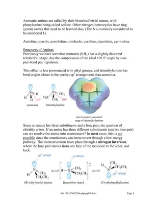 Aromatic amines are called by their historical/trivial names, with
phenylamine being called aniline. Other nitrogen heterocycles have ring
system names that need to be learned also. (The N is normally considered to
be numbered 1).

Aziridine, pyrrole, pyrrolidine, imidizole, pyridine, piperidine, pyrimidine

Structures of Amines
Previously we have seen that ammonia (NH3) has a slightly distorted
tetrahedral shape, due the compression of the ideal 109.5° angle by lone
pair-bond pair repulsion.

This effect is less pronounced with alkyl groups, and trimethylamine has
bond angles closer to the perfect sp3 arrangement than ammonia.




Since an amine has three substituents and a lone pair, the question of
chirality arises. If an amine has three different substituents (and its lone pair)
can we resolve the amine into enantiomers? In most cases, this is not
possible since the enantiomers can interconvert through a low energy
pathway. The interconversion takes place through a nitrogen inversion,
where the lone pair moves from one face of the molecule to the other, and
back.




                           lab-120107065206-phpapp02.docx                    Page 3
 