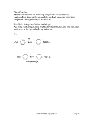 Diazo Coupling
Arenediazonium salts are positively charged and can act as (weak)
electrophiles with powerful nucleophiles via EAS processes, generating
compounds of the general type Ar-N=N-Ar'.

The -N=N- linkage is called an azo linkage.
Azo compounds are generally bright colored compounds, and find numerous
application in the dye and coloring industries.

E.g.
                  -
                Cl
               +                   N(CH 3)2
-O3S           N N




   -O3S           N N               N(CH 3)2

              methyl orange




                         lab-120107065206-phpapp02.docx              Page 30
 