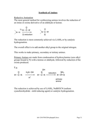 Synthesis of Amines

Reductive Amination
The most general method for synthesizing amines involves the reduction of
an imine or oxime derivative of an aldehyde or ketone.

               O
        1) R                       H
               C R'
     N H                         N C R'
           2) reduction            R

The reduction is most commonly achieved via LiAlH4 or by catalytic
hydrogenation.

The overall effect is to add another alkyl group to the original nitrogen.

This works to make primary, secondary or tertiary amines.

Primary Amines are made from condensation of hydroxylamine (zero alkyl
groups bound to N) with a ketone or aldehyde, followed by reduction of the
oxime produced.

E.g.
                                 OH
       O       H2N OH           N         reduction       NH 2
R'     C R                 R'   C R                   R' CH R
                    +
                  H
                                                    primary
                                                    amine


The reduction is achieved by use of LiAlH4, NaBH3CN (sodium
cyanoborohydride - mild reducing agent) or catalytic hydrogenation.




                           lab-120107065206-phpapp02.docx                    Page 31
 