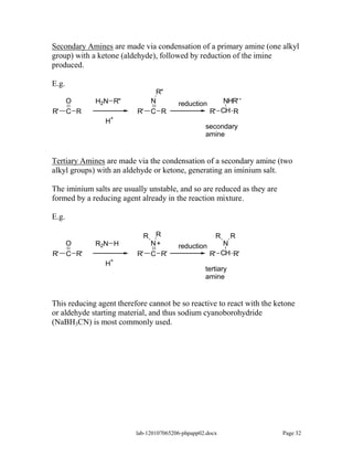 Secondary Amines are made via condensation of a primary amine (one alkyl
group) with a ketone (aldehyde), followed by reduction of the imine
produced.

E.g.
                                    R''
       O      H2N R''              N      reduction       NHR' '
R'     C R                R'       C R                R' CH R
                  +
                H
                                                   secondary
                                                   amine


Tertiary Amines are made via the condensation of a secondary amine (two
alkyl groups) with an aldehyde or ketone, generating an iminium salt.

The iminium salts are usually unstable, and so are reduced as they are
formed by a reducing agent already in the reaction mixture.

E.g.

                               R    R                  R  R
       O      R2N H                N+     reduction     N
R'     C R'               R'       C R'             R' CH R'
                  +
                H
                                                   tertiary
                                                   amine


This reducing agent therefore cannot be so reactive to react with the ketone
or aldehyde starting material, and thus sodium cyanoborohydride
(NaBH3CN) is most commonly used.




                          lab-120107065206-phpapp02.docx                 Page 32
 