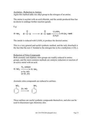 Acylation - Reduction to Amines
Again this method adds one alkyl group to the nitrogen of an amine.

The amine is acylate with an acid chloride, and the amide produced thus has
no desire to undergo further reaction (good).

E.g.

                O                       O           1) LiAlH4
R NH2      R'   C Cl               R'   C NHR                   R'-CH2 NHR
                                                    2) H2O

The amide is reduced with LiAlH4 to produce the desired amine.

This is a very general and useful synthetic method, and the only drawback is
the fact that the new C bonded to the nitrogen has to be a methylene (-CH2-).


Reduction of Nitro Compounds
Both aromatic and aliphatic nitro groups are readily reduced to amino
groups, and the most common methods are catalytic reduction or reaction of
an active metal with an acid.

         H2, catalyst
R NO 2                  R NH 2
         or Fe, HCl
         (or Sn, Zn)



Aromatic nitro compounds are reduced to anilines.

  NO 2                    NH 2
         Zn, HCl




These anilines are useful synthetic compounds themselves, and also can be
used in diazonium type chemistry also.



                            lab-120107065206-phpapp02.docx                   Page 33
 