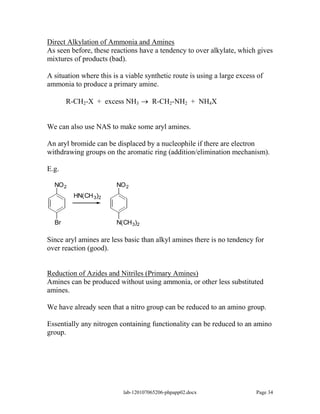 Direct Alkylation of Ammonia and Amines
As seen before, these reactions have a tendency to over alkylate, which gives
mixtures of products (bad).

A situation where this is a viable synthetic route is using a large excess of
ammonia to produce a primary amine.

       R-CH2-X + excess NH3           R-CH2-NH2 + NH4X


We can also use NAS to make some aryl amines.

An aryl bromide can be displaced by a nucleophile if there are electron
withdrawing groups on the aromatic ring (addition/elimination mechanism).

E.g.

  NO 2                  NO 2
         HN(CH 3)2



  Br                    N(CH 3)2

Since aryl amines are less basic than alkyl amines there is no tendency for
over reaction (good).


Reduction of Azides and Nitriles (Primary Amines)
Amines can be produced without using ammonia, or other less substituted
amines.

We have already seen that a nitro group can be reduced to an amino group.

Essentially any nitrogen containing functionality can be reduced to an amino
group.




                           lab-120107065206-phpapp02.docx                 Page 34
 