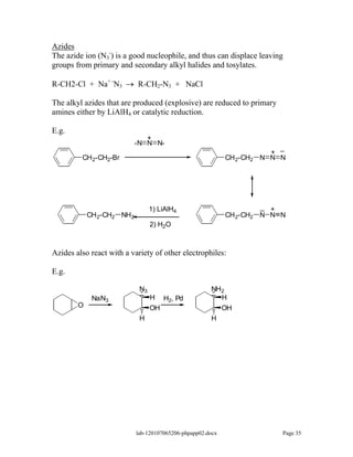 Azides
The azide ion (N3-) is a good nucleophile, and thus can displace leaving
groups from primary and secondary alkyl halides and tosylates.

R-CH2-Cl + Na+ -N3          R-CH2-N3 + NaCl

The alkyl azides that are produced (explosive) are reduced to primary
amines either by LiAlH4 or catalytic reduction.

E.g.
                               +
                            -N N N-
                                                                            _
                                                                          +
         CH 2-CH2-Br                                         CH 2-CH2   N N N




                                  1) LiAlH4                             _ +
            CH 2-CH2 NH 2                                    CH 2-CH2   N N N
                                  2) H2O



Azides also react with a variety of other electrophiles:

E.g.

                             N3                        NH2
             NaN3                 H    H2, Pd            H
        O                         OH                         OH
                             H                         H




                            lab-120107065206-phpapp02.docx                  Page 35
 