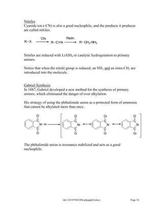 Nitriles
Cyanide ion (-CN) is also a good nucleophile, and the products it produces
are called nitriles.
            -               Redn.
            CN
R X               R C N                R CH2-NH2



Nitriles are reduced with LiAlH4 or catalytic hydrogenation to primary
amines.

Notice that when the nitrile group is reduced, an NH2 and an extra CH2 are
introduced into the molecule.


Gabriel Synthesis
In 1887, Gabriel developed a new method for the synthesis of primary
amines, which eliminated the danger of over alkylation.

His strategy of using the phthalimide anion as a protected form of ammonia
that cannot be alkylated more than once.

        O                         O                       O-               O
        C                         C                       C                C
            N H                       N-                      N                N
        C                         C                       C                C
        O                         O                       O                O-


The phthalimide anion is resonance stabilized and acts as a good
nucleophile.




                         lab-120107065206-phpapp02.docx                  Page 36
 