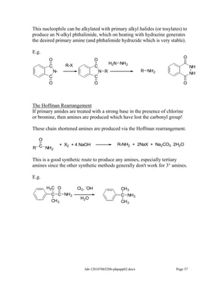 This nucleophile can be alkylated with primary alkyl halides (or tosylates) to
produce an N-alkyl phthalimide, which on heating with hydrazine generates
the desired primary amine (and phthalimide hydrazide which is very stable).

E.g.
                                                                               O
        O                           O
                   R-X                        H2N NH 2
        C                           C                                              NH
            N-                          N R                  R NH 2
                                                                                   NH
        C                           C
        O                           O                                          O




The Hoffman Rearrangement
If primary amides are treated with a strong base in the presence of chlorine
or bromine, then amines are produced which have lost the carbonyl group!

These chain shortened amines are produced via the Hoffman rearrangement.

  O
                 + X2 + 4 NaOH                   R-NH2 + 2NaX + Na2CO3 2H2O
R C NH2

This is a good synthetic route to produce any amines, especially tertiary
amines since the other synthetic methods generally don't work for 3° amines.

E.g.
                             -
       H3C O             Cl 2, OH                  CH 3
         C C NH 2                                  C NH 2
                          H2O
         CH 3                                      CH 3




                            lab-120107065206-phpapp02.docx              Page 37
 