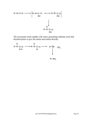 _
R N C O               R N C O-                   R N C O
                          OH                         OH




                                          H
                                      R N C O
                                          OH

The isocyanate reacts rapidly with water, generating carbamic acid, that
decarboxylates to give the amine and carbon dioxide.

   H                   H                        _
R N C O             R N C O                   R NH          CO 2
    O-H                 O-




                                               R NH 2




                           lab-120107065206-phpapp02.docx              Page 39
 