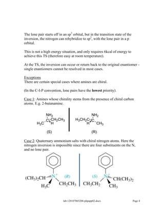 The lone pair starts off in an sp3 orbital, but in the transition state of the
inversion, the nitrogen can rehybridize to sp2, with the lone pair in a p
orbital.

This is not a high energy situation, and only requires 6kcal of energy to
achieve this TS (therefore easy at room temperature).

At the TS, the inversion can occur or return back to the original enantiomer -
single enantiomers cannot be resolved in most cases.

Exceptions
There are certain special cases where amines are chiral.

(In the C-I-P convention, lone pairs have the lowest priority).

Case 1: Amines whose chirality stems from the presence of chiral carbon
atoms. E.g. 2-butanamine.


             NH2                            NH2
             C CH2CH3                H3CH2C C
         H3C   H                          H   CH3

                (S)                               (R)

Case 2: Quaternary ammonium salts with chiral nitrogen atoms. Here the
nitrogen inversion is impossible since there are four substituents on the N,
and no lone pair.




                            lab-120107065206-phpapp02.docx                       Page 4
 