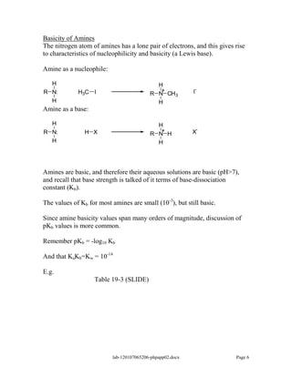 Basicity of Amines
The nitrogen atom of amines has a lone pair of electrons, and this gives rise
to characteristics of nucleophilicity and basicity (a Lewis base).

Amine as a nucleophile:

   H                                         H
                                              +              -
R N:         H3C I                         R N CH3          I
   H                                           H
Amine as a base:

  H                                          H
R N:            H X                           +
                                           R N H            X-
  H                                          H




Amines are basic, and therefore their aqueous solutions are basic (pH>7),
and recall that base strength is talked of it terms of base-dissociation
constant (Kb).

The values of Kb for most amines are small (10-3), but still basic.

Since amine basicity values span many orders of magnitude, discussion of
pKb values is more common.

Remember pKb = -log10 Kb

And that KaKb=Kw = 10-14

E.g.
                   Table 19-3 (SLIDE)




                           lab-120107065206-phpapp02.docx                Page 6
 