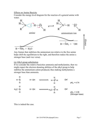 Effects on Amine Basicity
Consider the energy level diagram for the reaction of a general amine with
water.




Any feature that stabilizes the ammonium ion relative to the free amine
helps shift the equilibrium to the right, and therefore makes the amine a
stronger base (and vice versa).

(a) Alkyl group substitution
If we consider the relative basicities ammonia and methylamine, then we
might expect the electron donating abilities of the alkyl group to help
stabilize the ammonium cation produced, thus making methylamine a
stronger base than ammonia.

    H                                           H
                                                 +               -
  H N:            H OH                        H N H         OH
    H                                           H                    pKb = 4.74

    H                                          H
                                                +                -
H3C N:            H OH                     H3C N H          OH
    H                                          H                     pKb = 3.36
                                                                     (Stronger base)




This is indeed the case.




                           lab-120107065206-phpapp02.docx                   Page 7
 