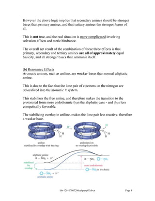 However the above logic implies that secondary amines should be stronger
bases than primary amines, and that tertiary amines the strongest bases of
all.

This is not true, and the real situation is more complicated involving
solvation effects and steric hindrance.

The overall net result of the combination of these three effects is that
primary, secondary and tertiary amines are all of approximately equal
basicity, and all stronger bases than ammonia itself.


(b) Resonance Effects
Aromatic amines, such as aniline, are weaker bases than normal aliphatic
amine.

This is due to the fact that the lone pair of electrons on the nitrogen are
delocalized into the aromatic system.

This stabilizes the free amine, and therefore makes the transition to the
protonated form more endothermic than the aliphatic case - and thus less
energetically favorable.

The stabilizing overlap in aniline, makes the lone pair less reactive, therefore
a weaker base.




                           lab-120107065206-phpapp02.docx                     Page 8
 