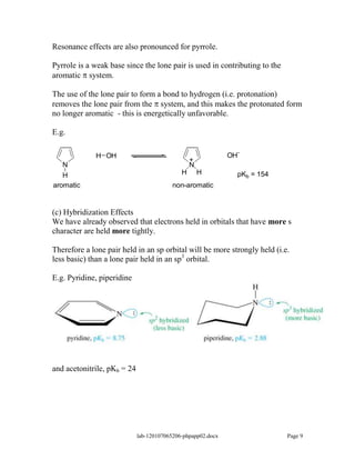 Resonance effects are also pronounced for pyrrole.

Pyrrole is a weak base since the lone pair is used in contributing to the
aromatic system.

The use of the lone pair to form a bond to hydrogen (i.e. protonation)
removes the lone pair from the system, and this makes the protonated form
no longer aromatic - this is energetically unfavorable.

E.g.

              H OH                                            OH-
                                                 +
   N                                             N
   H                                         H       H          pKb = 154
aromatic                                  non-aromatic


(c) Hybridization Effects
We have already observed that electrons held in orbitals that have more s
character are held more tightly.

Therefore a lone pair held in an sp orbital will be more strongly held (i.e.
less basic) than a lone pair held in an sp3 orbital.

E.g. Pyridine, piperidine




and acetonitrile, pKb = 24




                             lab-120107065206-phpapp02.docx                 Page 9
 
